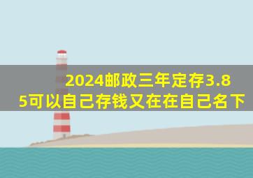 2024邮政三年定存3.85可以自己存钱又在在自己名下