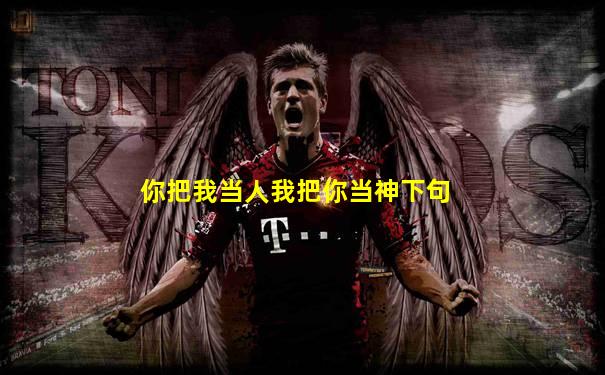 你把我当人我把你当神下句