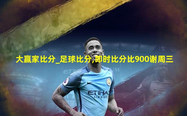 大赢家比分_足球比分,即时比分比900谢周三
