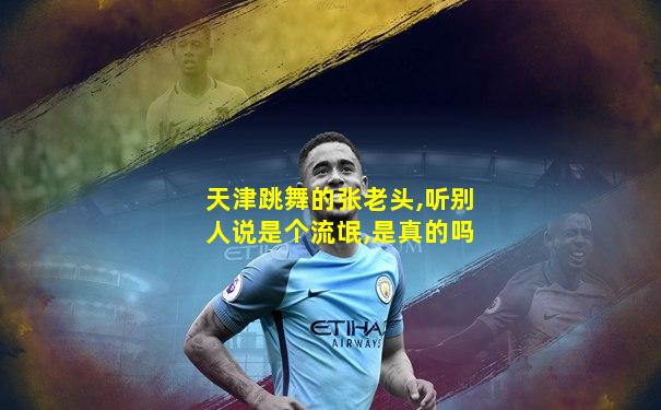 天津跳舞的张老头,听别人说是个流氓,是真的吗