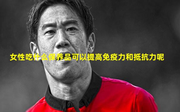 女性吃什么保养品可以提高免疫力和抵抗力呢