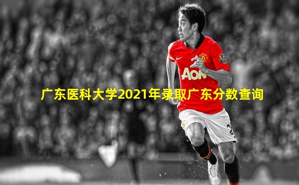 广东医科大学2021年录取广东分数查询
