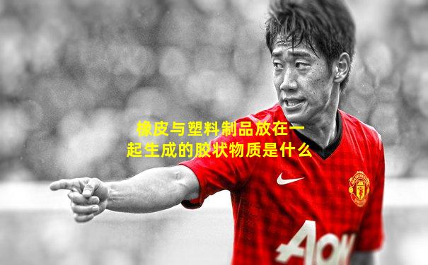 橡皮与塑料制品放在一起生成的胶状物质是什么