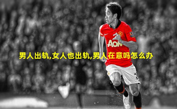 男人出轨,女人也出轨,男人在意吗怎么办