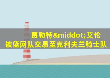 贾勒特·艾伦被篮网队交易至克利夫兰骑士队