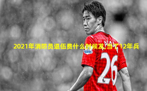2021年消防员退伍费什么时候发,当了12年兵