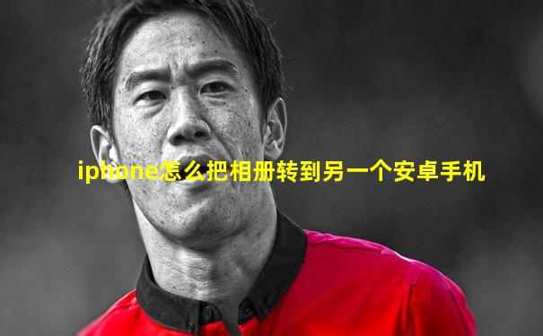 iphone怎么把相册转到另一个安卓手机