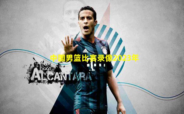 中国男篮比赛录像2023年