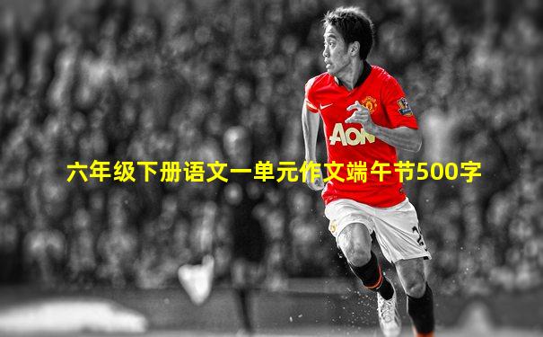六年级下册语文一单元作文端午节500字