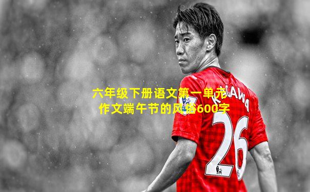 六年级下册语文第一单元作文端午节的风俗600字