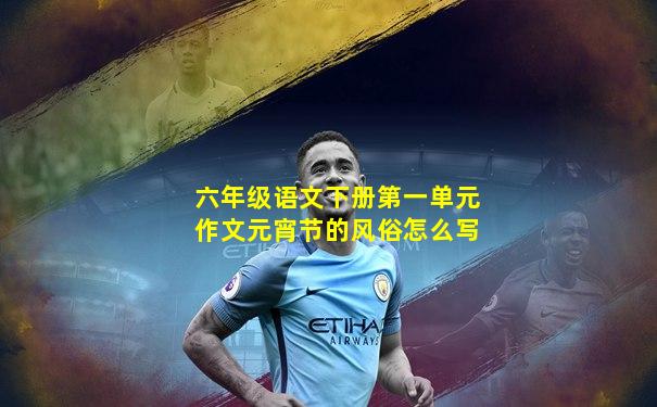 六年级语文下册第一单元作文元宵节的风俗怎么写