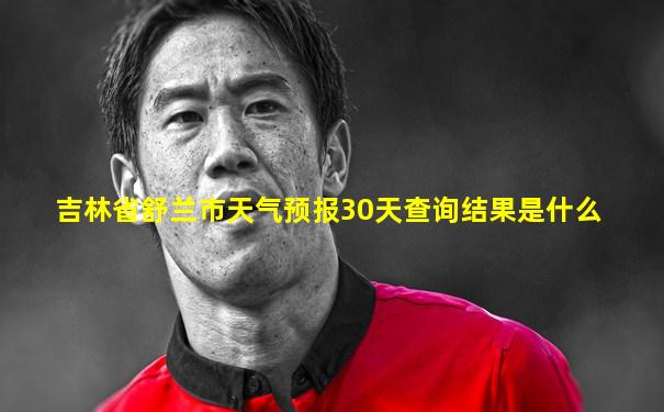 吉林省舒兰市天气预报30天查询结果是什么