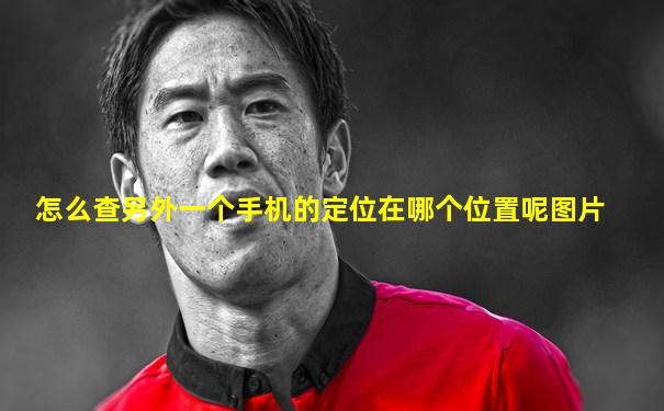 怎么查另外一个手机的定位在哪个位置呢图片
