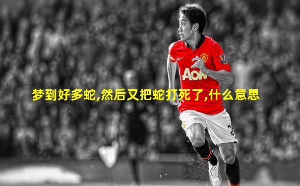 梦到好多蛇,然后又把蛇打死了,什么意思