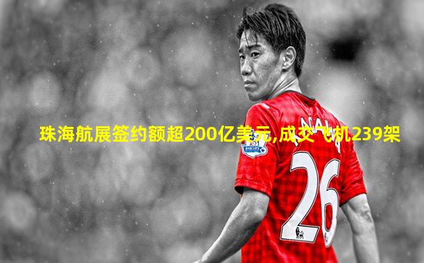 珠海航展签约额超200亿美元,成交飞机239架